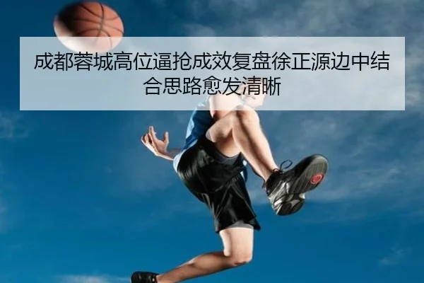 成都蓉城高位逼抢成效复盘徐正源边中结合思路愈发清晰